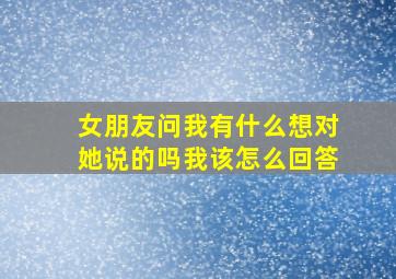 女朋友问我有什么想对她说的吗我该怎么回答