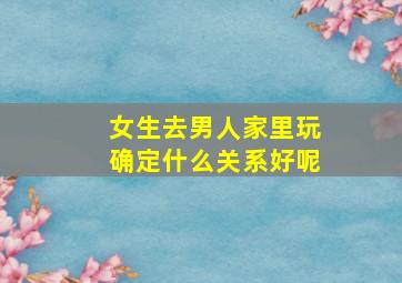 女生去男人家里玩确定什么关系好呢