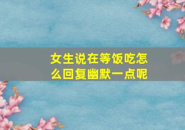 女生说在等饭吃怎么回复幽默一点呢