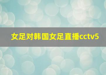 女足对韩国女足直播cctv5