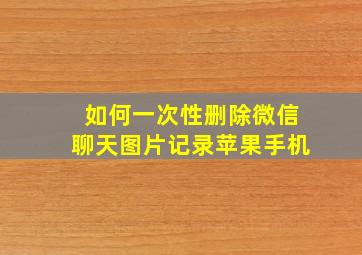 如何一次性删除微信聊天图片记录苹果手机