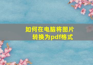 如何在电脑将图片转换为pdf格式