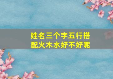 姓名三个字五行搭配火木水好不好呢