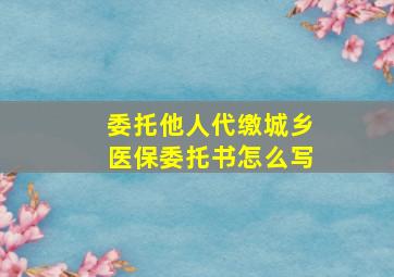 委托他人代缴城乡医保委托书怎么写