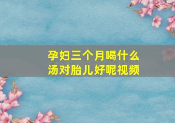 孕妇三个月喝什么汤对胎儿好呢视频