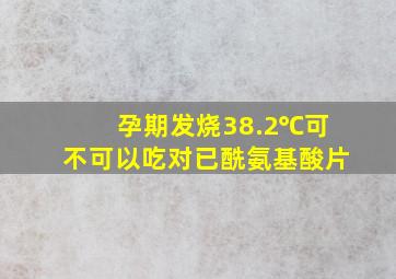 孕期发烧38.2℃可不可以吃对已酰氨基酸片