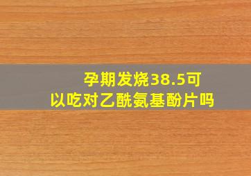 孕期发烧38.5可以吃对乙酰氨基酚片吗