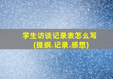 学生访谈记录表怎么写(提纲.记录.感想)