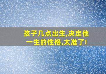 孩子几点出生,决定他一生的性格,太准了!