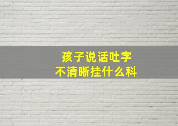 孩子说话吐字不清晰挂什么科