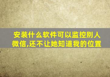 安装什么软件可以监控别人微信,还不让她知道我的位置