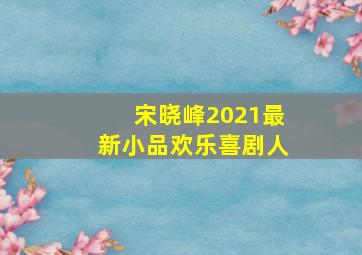 宋晓峰2021最新小品欢乐喜剧人