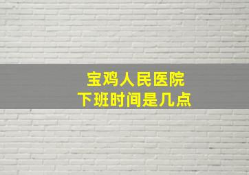 宝鸡人民医院下班时间是几点