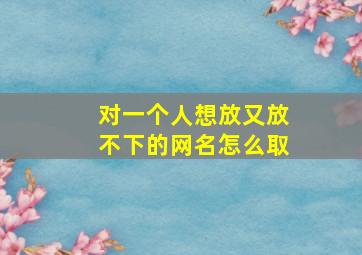 对一个人想放又放不下的网名怎么取