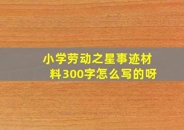 小学劳动之星事迹材料300字怎么写的呀