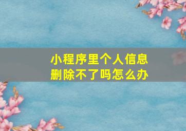 小程序里个人信息删除不了吗怎么办