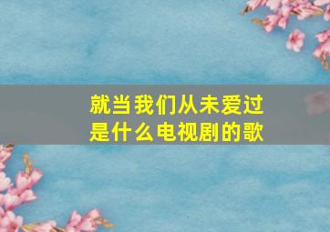 就当我们从未爱过是什么电视剧的歌