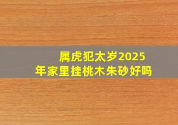 属虎犯太岁2025年家里挂桃木朱砂好吗