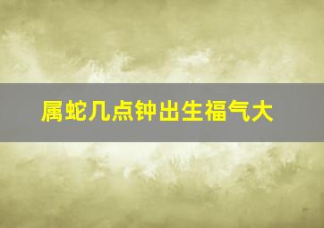 属蛇几点钟出生福气大