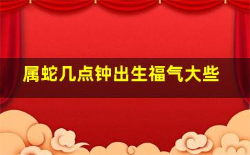 属蛇几点钟出生福气大些