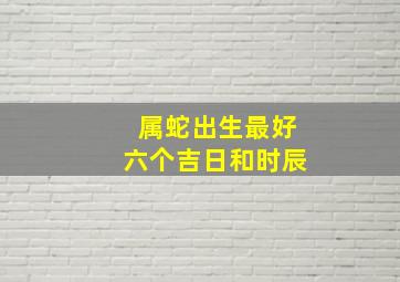 属蛇出生最好六个吉日和时辰