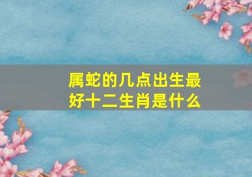 属蛇的几点出生最好十二生肖是什么