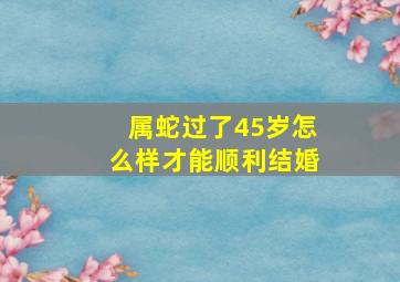 属蛇过了45岁怎么样才能顺利结婚