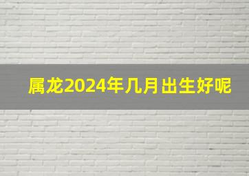 属龙2024年几月出生好呢