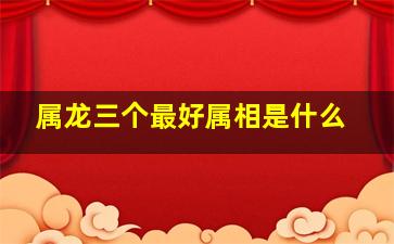 属龙三个最好属相是什么