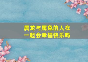 属龙与属兔的人在一起会幸福快乐吗