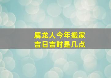 属龙人今年搬家吉日吉时是几点