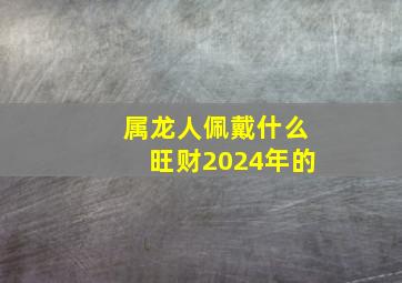 属龙人佩戴什么旺财2024年的