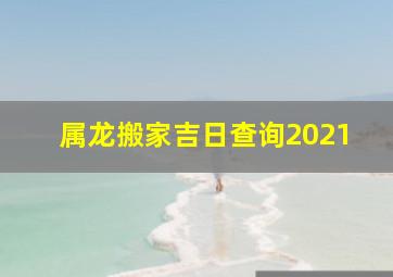 属龙搬家吉日查询2021