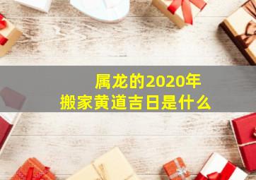 属龙的2020年搬家黄道吉日是什么