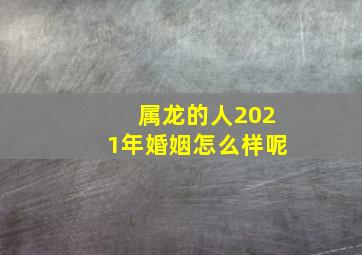 属龙的人2021年婚姻怎么样呢