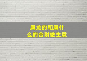 属龙的和属什么的合财做生意