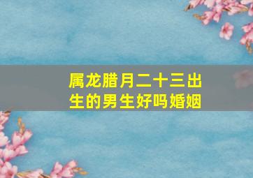 属龙腊月二十三出生的男生好吗婚姻