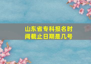 山东省专科报名时间截止日期是几号