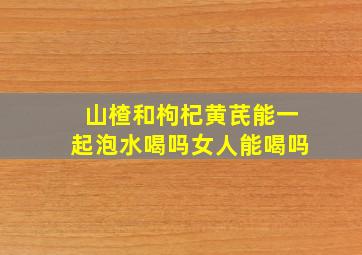 山楂和枸杞黄芪能一起泡水喝吗女人能喝吗