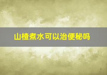 山楂煮水可以治便秘吗