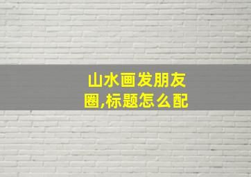 山水画发朋友圈,标题怎么配