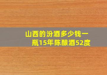 山西的汾酒多少钱一瓶15年陈酿酒52度