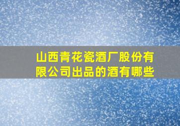 山西青花瓷酒厂股份有限公司出品的酒有哪些