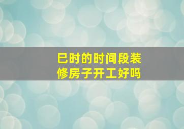 巳时的时间段装修房子开工好吗