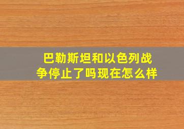 巴勒斯坦和以色列战争停止了吗现在怎么样