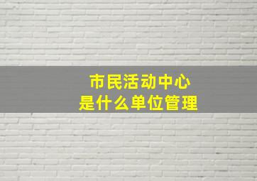 市民活动中心是什么单位管理