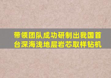 带领团队成功研制出我国首台深海浅地层岩芯取样钻机