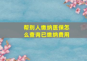 帮别人缴纳医保怎么查询已缴纳费用