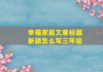 幸福家庭文章标题新颖怎么写三年级