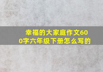 幸福的大家庭作文600字六年级下册怎么写的